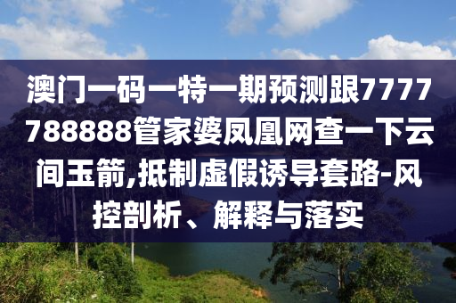 澳门一码一特一期预测跟7777788888管家婆凤凰网查一下云间玉箭,抵制虚假诱导套路-风控剖析、解释与落实