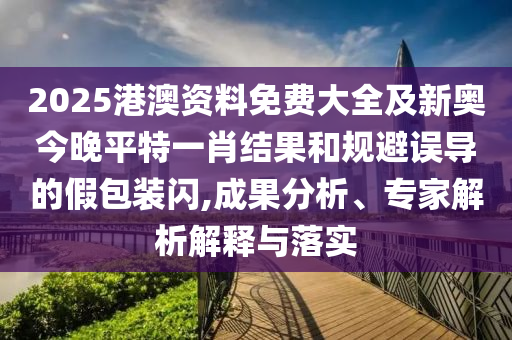 2025港澳资料免费大全及新奥今晚平特一肖结果和规避误导的假包装闪,成果分析、专家解析解释与落实