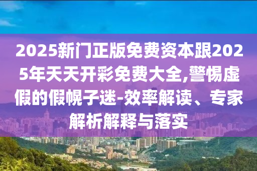 2025新门正版免费资本跟2025年天天开彩免费大全,警惕虚假的假幌子迷-效率解读、专家解析解释与落实
