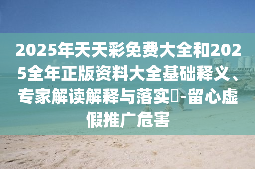 2025年天天彩免费大全和2025全年正版资料大全基础释义、专家解读解释与落实​-留心虚假推广危害